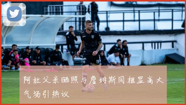 阿杜父亲晒照与詹姆斯同框显高大气场引热议