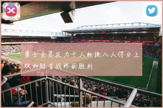 勇士全员发力十人轮换八人得分上双加时苦战终获胜利