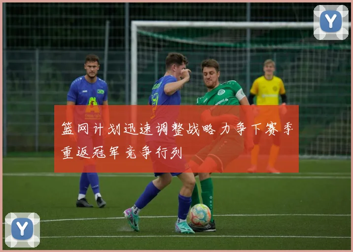 篮网计划迅速调整战略力争下赛季重返冠军竞争行列