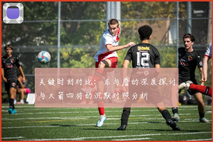 关键时刻对比：东与詹的深度探讨与火箭四将的沉默对照分析
