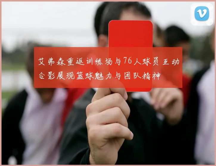 艾弗森重返训练场与76人球员互动合影展现篮球魅力与团队精神