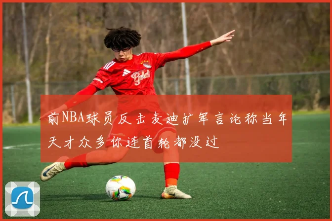 前NBA球员反击麦迪扩军言论称当年天才众多你连首轮都没过