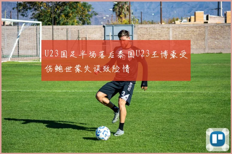 U23国足半场落后泰国U23王博豪受伤鲍世蒙失误致险情