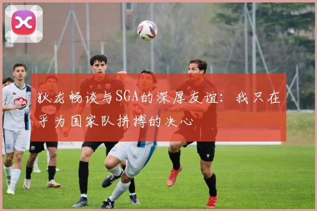 狄龙畅谈与SGA的深厚友谊：我只在乎为国家队拼搏的决心