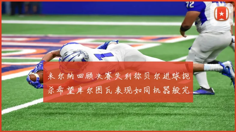 米尔纳回顾决赛失利称贝尔进球扼杀希望库尔图瓦表现如同机器般完美