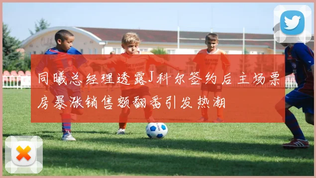 同曦总经理透露J科尔签约后主场票房暴涨销售额翻番引发热潮