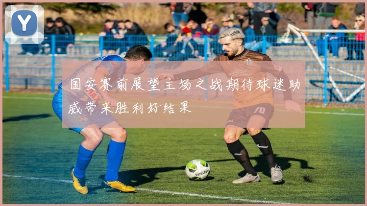 国安赛前展望主场之战期待球迷助威带来胜利好结果