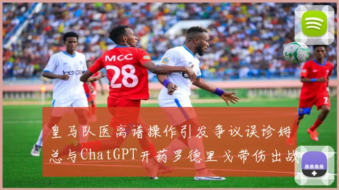 皇马队医离谱操作引发争议误诊姆总与ChatGPT开药罗德里戈带伤出战